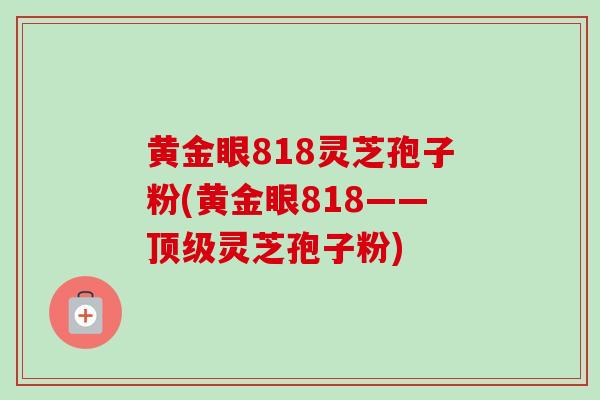 黄金眼818灵芝孢子粉(黄金眼818——顶级灵芝孢子粉)
