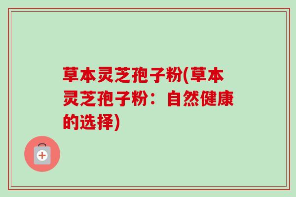 草本灵芝孢子粉(草本灵芝孢子粉：自然健康的选择)