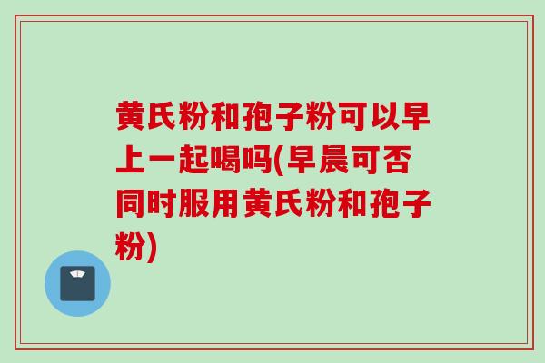 黄氏粉和孢子粉可以早上一起喝吗(早晨可否同时服用黄氏粉和孢子粉) 黄氏粉和孢子粉可以早上一起喝吗(早晨可否同时服用黄氏粉和孢子粉)