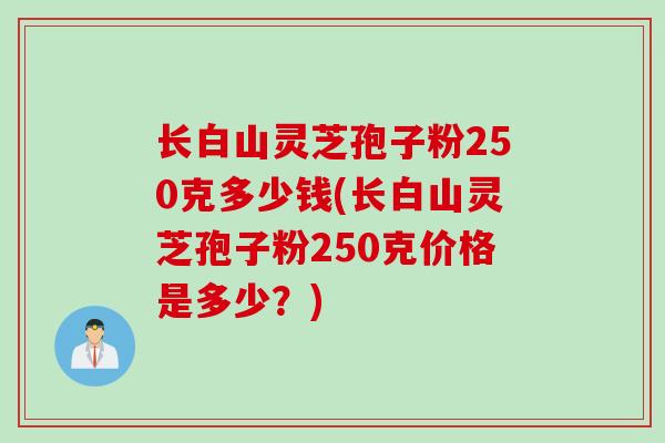长白山灵芝孢子粉250克多少钱(长白山灵芝孢子粉250克价格是多少?)