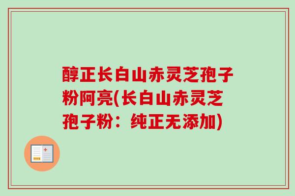 醇正长白山赤灵芝孢子粉阿亮(长白山赤灵芝孢子粉:纯正无添加)