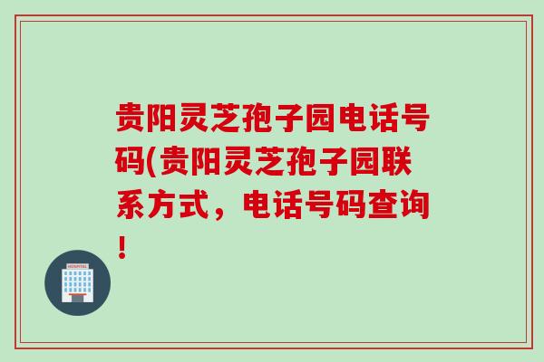 贵阳灵芝孢子园电话号码(贵阳灵芝孢子园联系方式,电话号码查询!