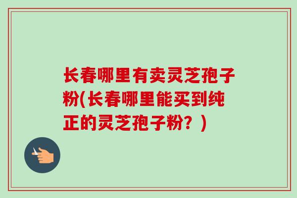 长春哪里有卖灵芝孢子粉(长春哪里能买到纯正的灵芝孢子粉？)