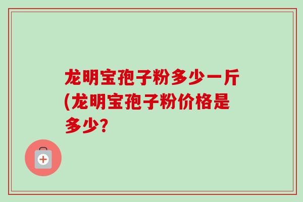 龙明宝孢子粉多少一斤(龙明宝孢子粉价格是多少?