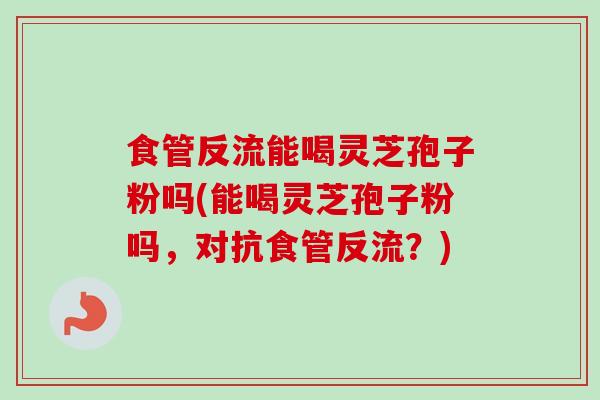 食管反流能喝灵芝孢子粉吗(能喝灵芝孢子粉吗,对抗食管反流?)