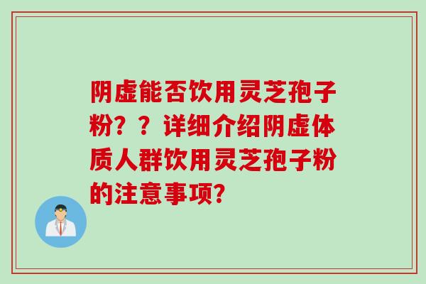 阴虚能否饮用灵芝孢子粉？？详细介绍阴虚体质人群饮用灵芝孢子粉的注意事项？