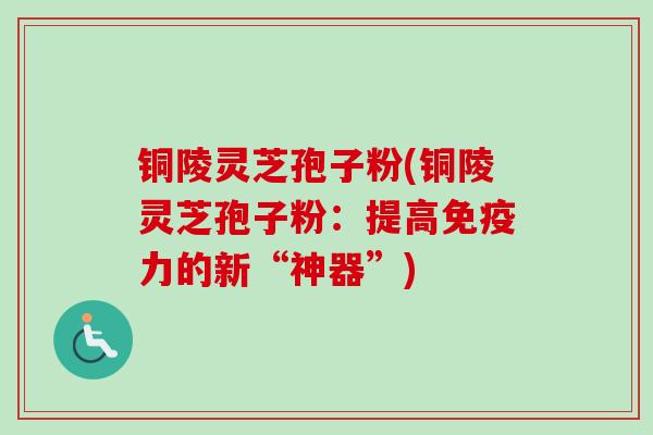 铜陵灵芝孢子粉(铜陵灵芝孢子粉:提高免疫力的新“神器”)