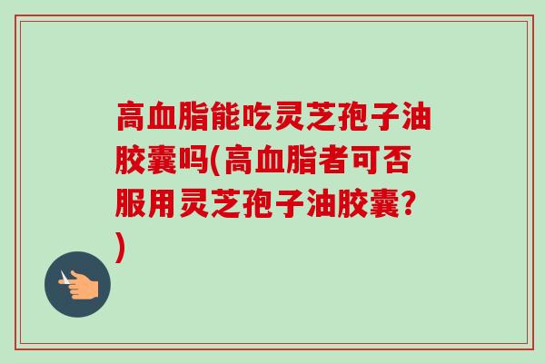 高血脂能吃灵芝孢子油胶囊吗(高血脂者可否服用灵芝孢子油胶囊？)
