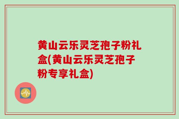 黄山云乐灵芝孢子粉礼盒(黄山云乐灵芝孢子粉专享礼盒) 黄山云乐灵芝孢子粉礼盒(黄山云乐灵芝孢子粉专享礼盒)