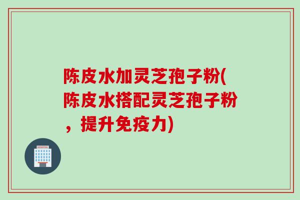 陈皮水加灵芝孢子粉(陈皮水搭配灵芝孢子粉，提升免疫力)
