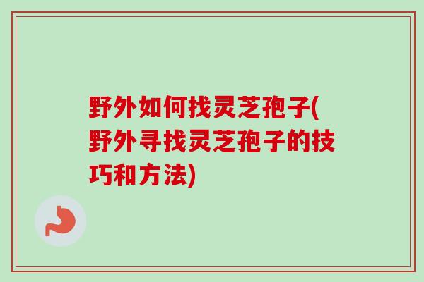 野外如何找灵芝孢子(野外寻找灵芝孢子的技巧和方法)