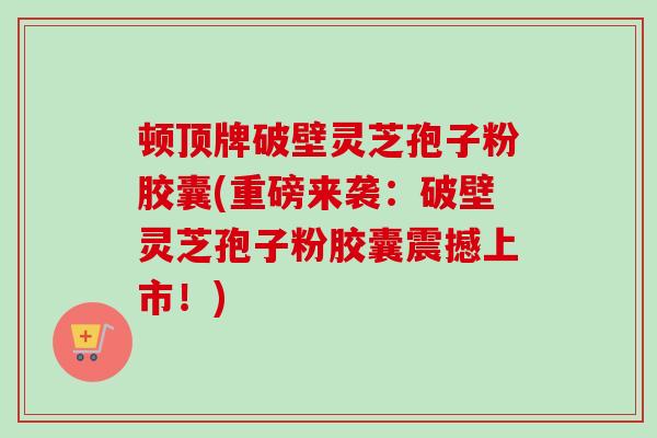 顿顶牌破壁灵芝孢子粉胶囊(重磅来袭:破壁灵芝孢子粉胶囊震撼上市!)