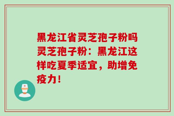 黑龙江省灵芝孢子粉吗灵芝孢子粉:黑龙江这样吃夏季适宜,助增免疫力!