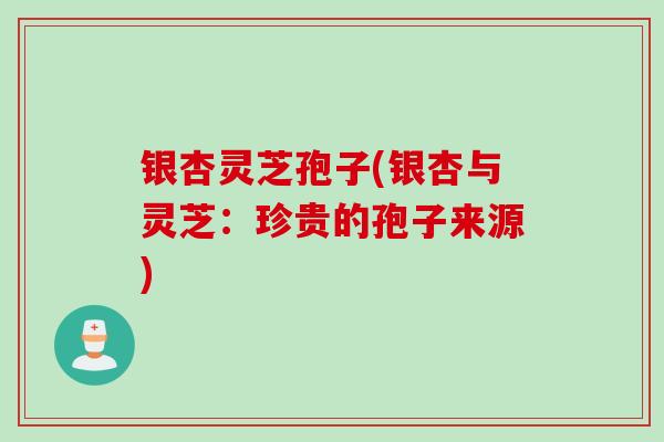 银杏灵芝孢子(银杏与灵芝:珍贵的孢子来源)
