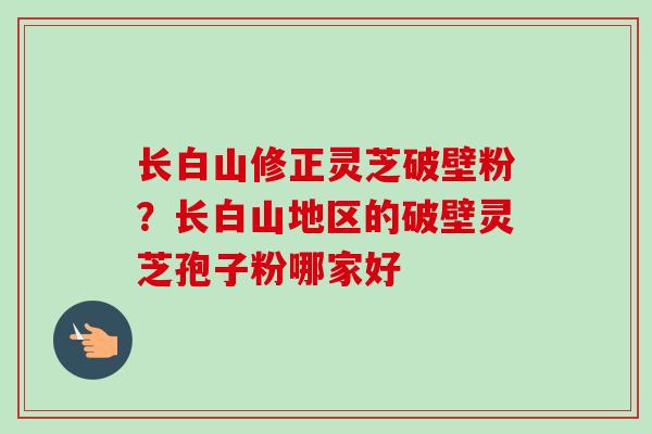 长白山修正灵芝破壁粉?长白山地区的破壁灵芝孢子粉哪家好