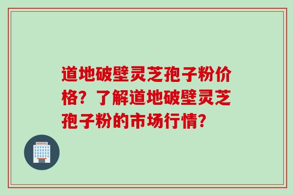 道地破壁灵芝孢子粉价格？了解道地破壁灵芝孢子粉的市场行情？