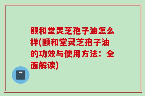 颐和堂灵芝孢子油怎么样(颐和堂灵芝孢子油的功效与使用方法：全面解读)