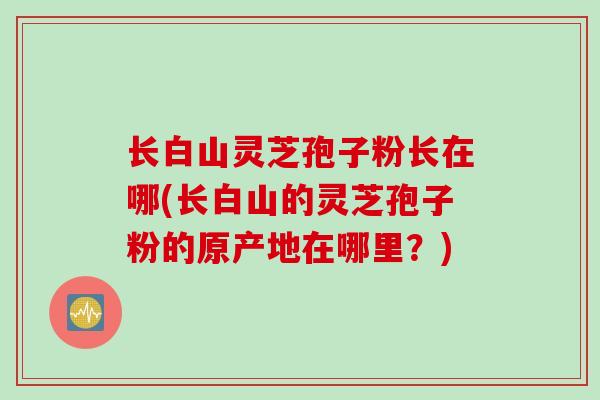 长白山灵芝孢子粉长在哪(长白山的灵芝孢子粉的原产地在哪里？)