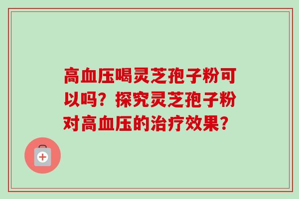 高血压喝灵芝孢子粉可以吗?探究灵芝孢子粉对高血压的治疗效果?