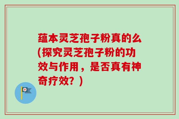 蕴本灵芝孢子粉真的么(探究灵芝孢子粉的功效与作用，是否真有神奇疗效？)