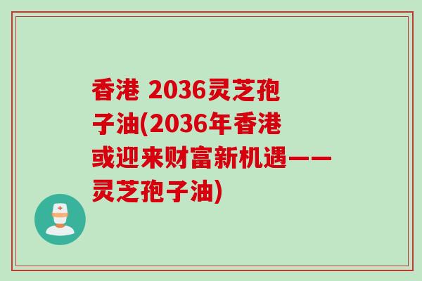 香港 2036灵芝孢子油(2036年香港或迎来财富新机遇——灵芝孢子油) 香港 2036灵芝孢子油(2036年香港或迎来财富新机遇——灵芝孢子油)