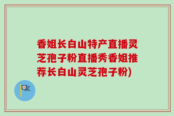 香姐长白山特产直播灵芝孢子粉直播秀香姐推荐长白山灵芝孢子粉)