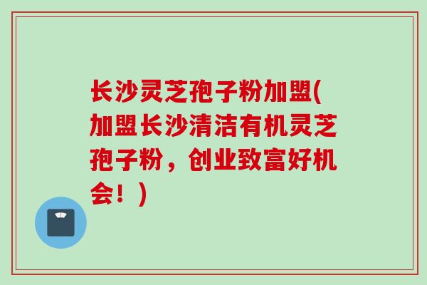 长沙灵芝孢子粉加盟(加盟长沙清洁有机灵芝孢子粉，创业致富好机会！)