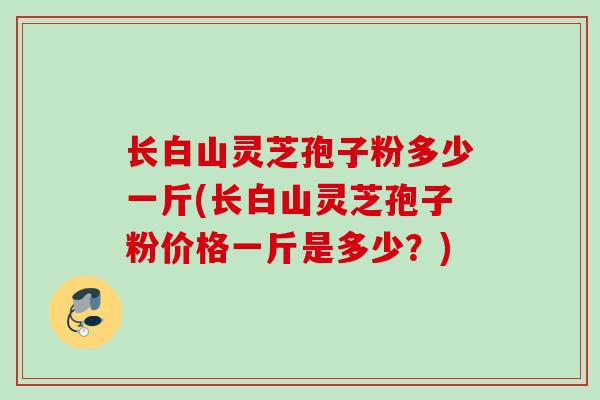 长白山灵芝孢子粉多少一斤(长白山灵芝孢子粉价格一斤是多少?)