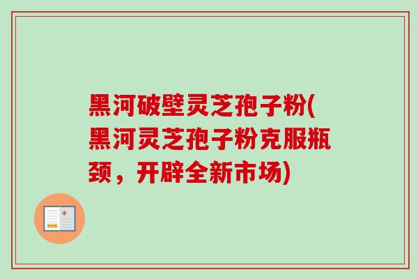 黑河破壁灵芝孢子粉(黑河灵芝孢子粉克服瓶颈,开辟全新市场)
