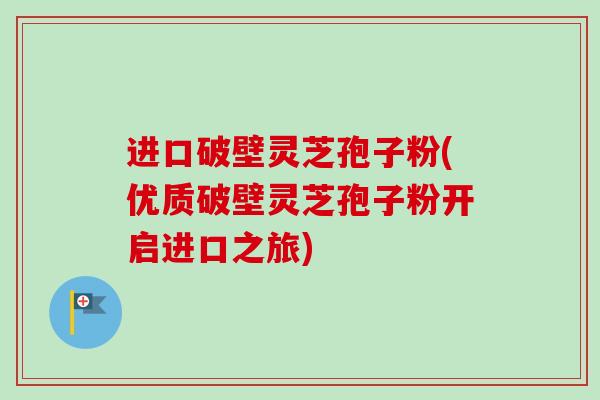 进口破壁灵芝孢子粉(优质破壁灵芝孢子粉开启进口之旅) 进口破壁灵芝孢子粉(优质破壁灵芝孢子粉开启进口之旅)