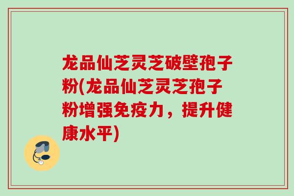龙品仙芝灵芝破壁孢子粉(龙品仙芝灵芝孢子粉增强免疫力，提升健康水平)
