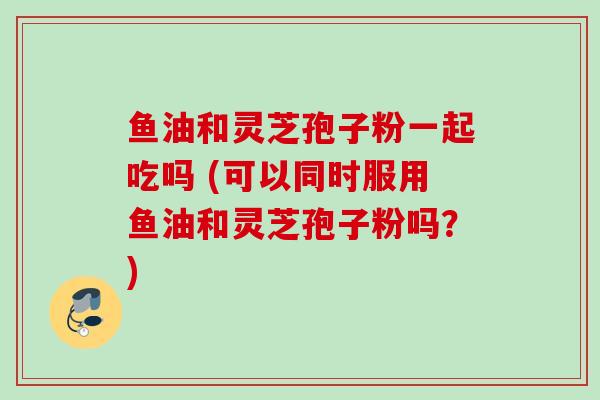 鱼油和灵芝孢子粉一起吃吗 (可以同时服用鱼油和灵芝孢子粉吗?) 鱼油和灵芝孢子粉一起吃吗 (可以同时服用鱼油和灵芝孢子粉吗?)