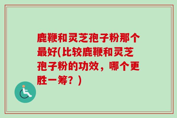 鹿鞭和灵芝孢子粉那个最好(比较鹿鞭和灵芝孢子粉的功效,哪个更胜一筹?)