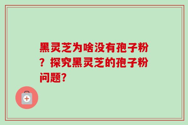 黑灵芝为啥没有孢子粉?探究黑灵芝的孢子粉问题?
