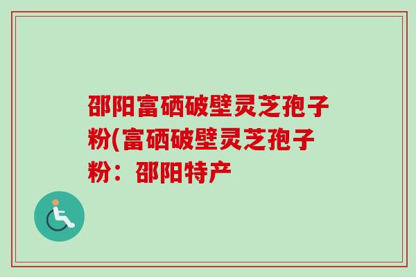 邵阳富硒破壁灵芝孢子粉(富硒破壁灵芝孢子粉：邵阳特产