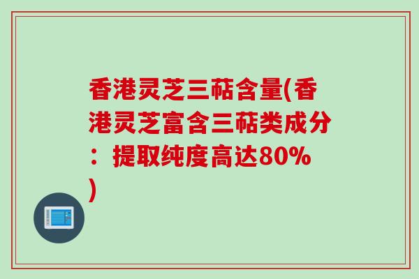 香港灵芝三萜含量(香港灵芝富含三萜类成分：提取纯度高达80%)