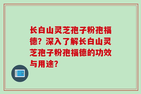 长白山灵芝孢子粉孢福德？深入了解长白山灵芝孢子粉孢福德的功效与用途？