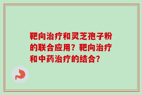靶向和灵芝孢子粉的联合应用?靶向和的结合? 靶向和灵芝孢子粉的联合应用?靶向和的结合?