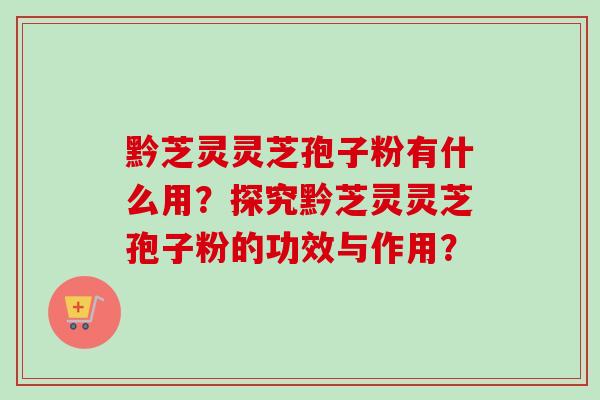 黔芝灵灵芝孢子粉有什么用？探究黔芝灵灵芝孢子粉的功效与作用？