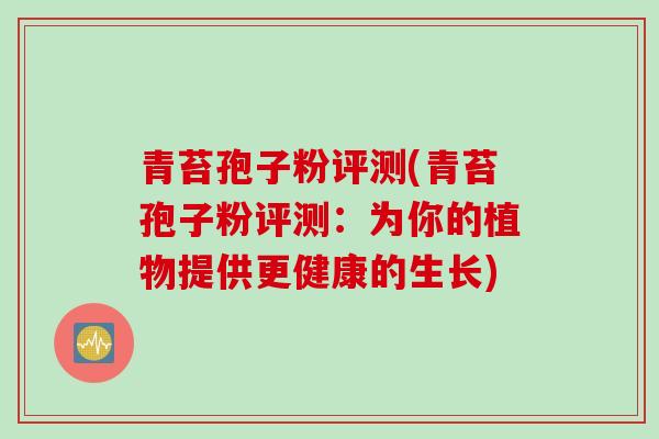 青苔孢子粉评测(青苔孢子粉评测：为你的植物提供更健康的生长)