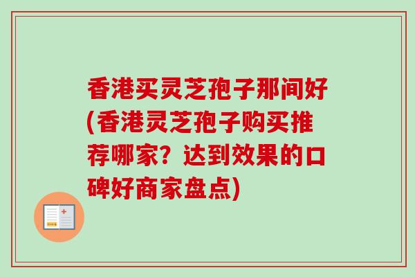 香港买灵芝孢子那间好(香港灵芝孢子购买推荐哪家？达到效果的口碑好商家盘点)