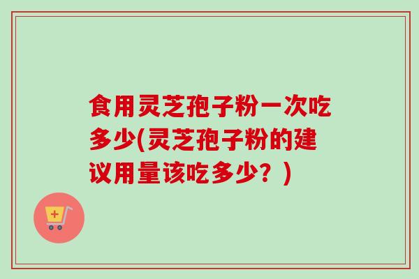 食用灵芝孢子粉一次吃多少(灵芝孢子粉的建议用量该吃多少?)
