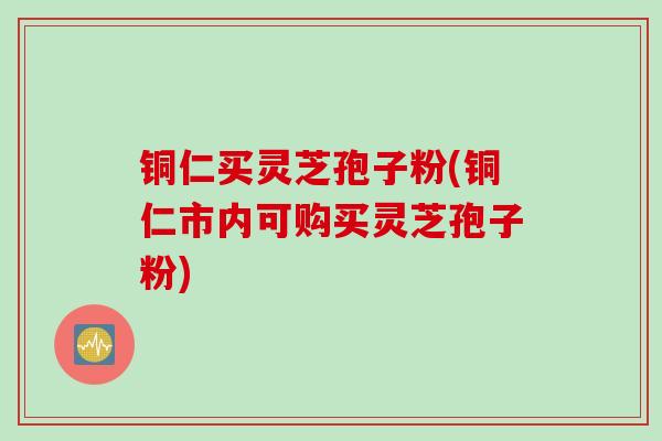铜仁买灵芝孢子粉(铜仁市内可购买灵芝孢子粉)