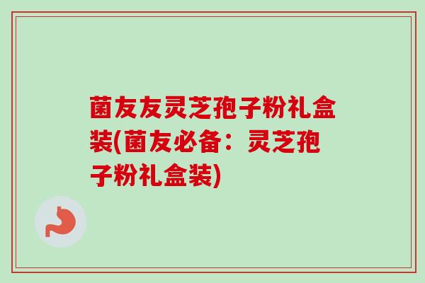 菌友友灵芝孢子粉礼盒装(菌友必备:灵芝孢子粉礼盒装)