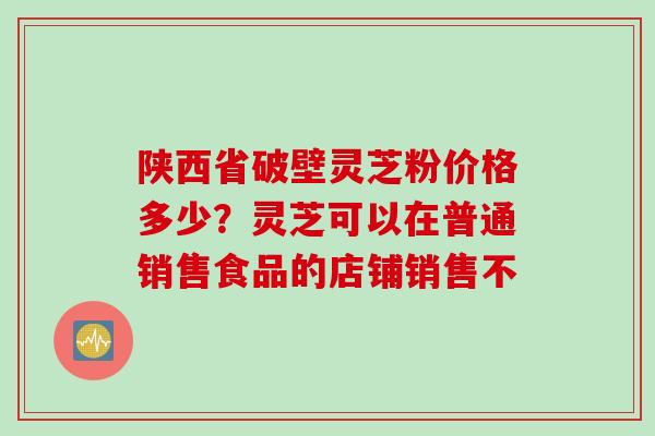 陕西省破壁灵芝粉价格多少？灵芝可以在普通销售食品的店铺销售不