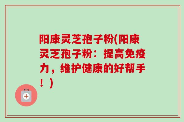 阳康灵芝孢子粉(阳康灵芝孢子粉：提高免疫力，维护健康的好帮手！)