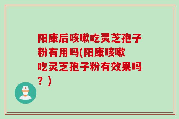 阳康后咳嗽吃灵芝孢子粉有用吗(阳康咳嗽 吃灵芝孢子粉有效果吗？)