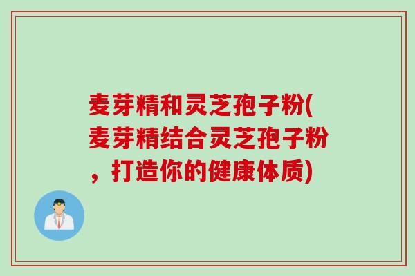 麦芽精和灵芝孢子粉(麦芽精结合灵芝孢子粉，打造你的健康体质)