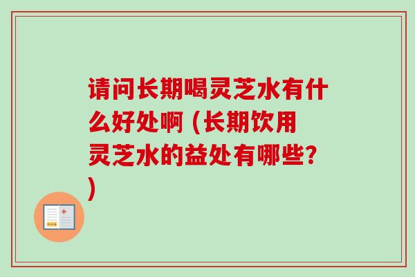 请问长期喝灵芝水有什么好处啊 (长期饮用灵芝水的益处有哪些？)