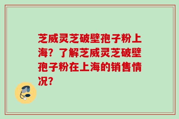 芝威灵芝破壁孢子粉上海？了解芝威灵芝破壁孢子粉在上海的销售情况？